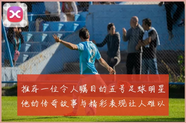推荐一位令人瞩目的五号足球明星他的传奇故事与精彩表现让人难以忘怀