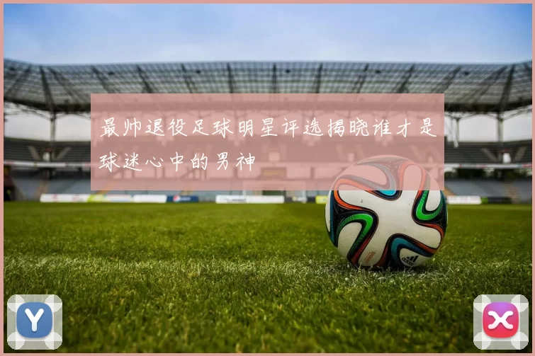 最帅退役足球明星评选揭晓谁才是球迷心中的男神