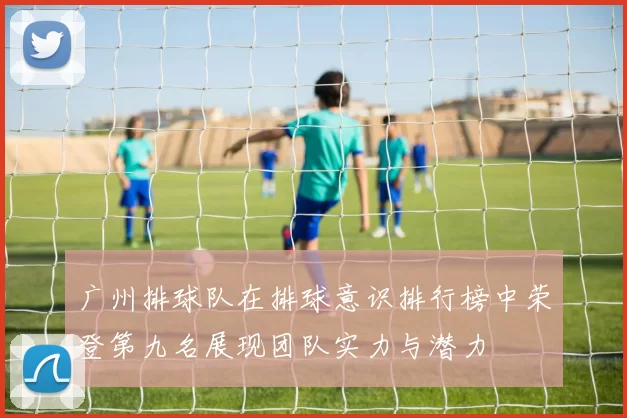 广州排球队在排球意识排行榜中荣登第九名展现团队实力与潜力