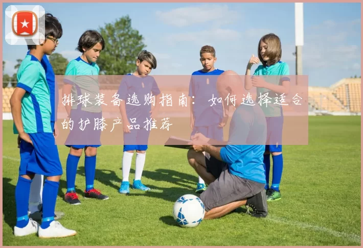 排球装备选购指南：如何选择适合的护膝产品推荐
