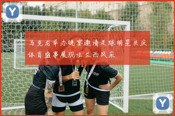 马克龙举办晚宴邀请足球明星共庆体育盛事展现法兰西风采