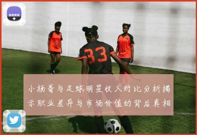 小杨哥与足球明星收入对比分析揭示职业差异与市场价值的背后真相