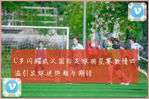 C罗闪耀武汉国际足球明星赛激情四溢引发球迷热潮与期待