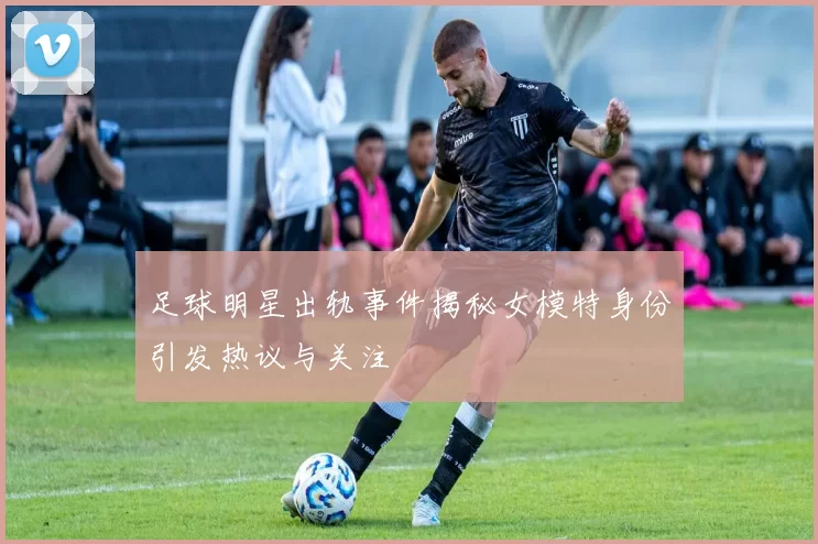 足球明星出轨事件揭秘女模特身份引发热议与关注