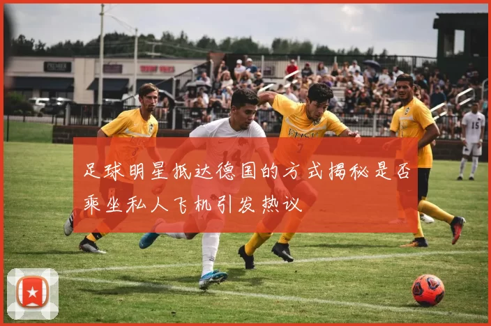 足球明星抵达德国的方式揭秘是否乘坐私人飞机引发热议