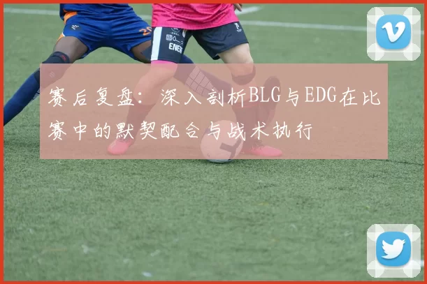 赛后复盘：深入剖析BLG与EDG在比赛中的默契配合与战术执行
