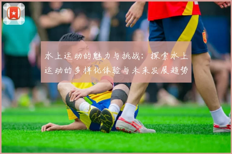 水上运动的魅力与挑战：探索水上运动的多样化体验与未来发展趋势