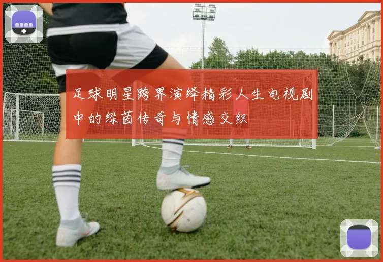足球明星跨界演绎精彩人生电视剧中的绿茵传奇与情感交织