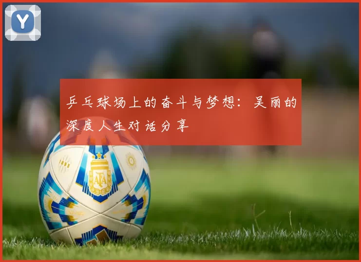 乒乓球场上的奋斗与梦想：吴丽的深度人生对话分享