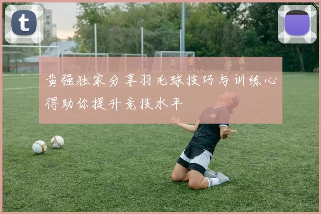 黄强独家分享羽毛球技巧与训练心得助你提升竞技水平