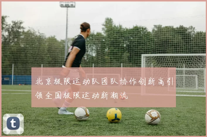 北京极限运动队团队协作创新高引领全国极限运动新潮流