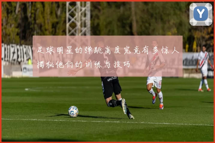 足球明星的弹跳高度究竟有多惊人揭秘他们的训练与技巧