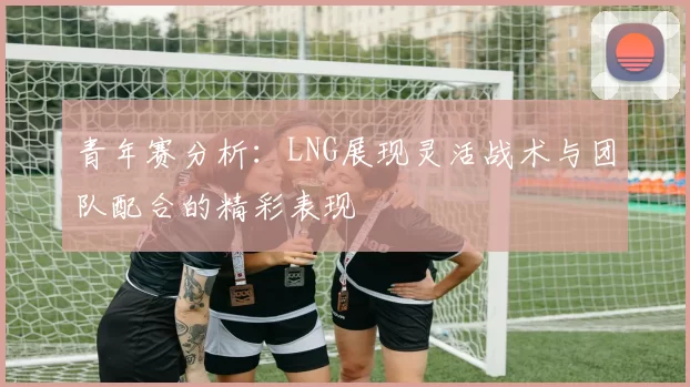 青年赛分析：LNG展现灵活战术与团队配合的精彩表现