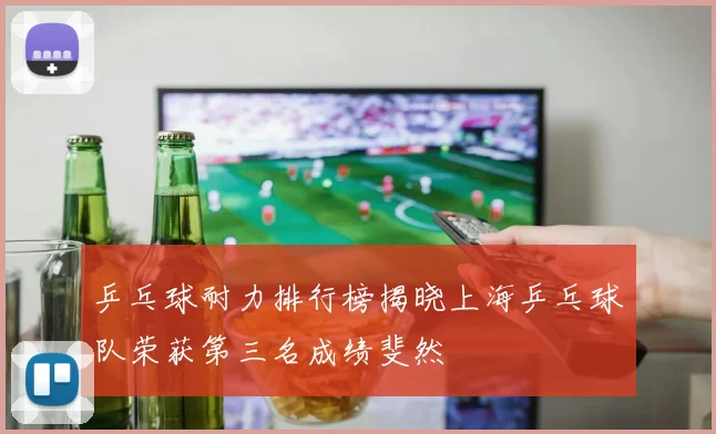 乒乓球耐力排行榜揭晓上海乒乓球队荣获第三名成绩斐然