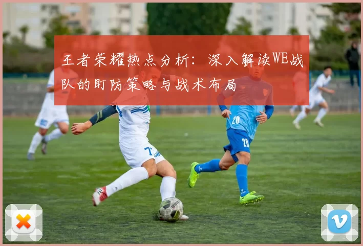 王者荣耀热点分析：深入解读WE战队的盯防策略与战术布局