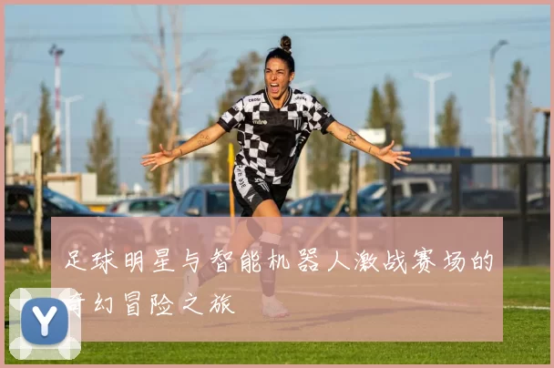 足球明星与智能机器人激战赛场的奇幻冒险之旅