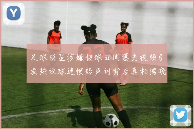 足球明星涉嫌假球丑闻曝光视频引发热议球迷愤怒声讨背后真相揭晓