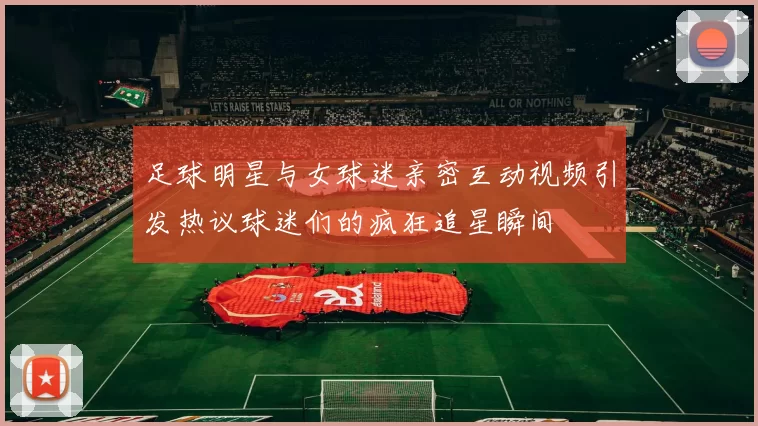 足球明星与女球迷亲密互动视频引发热议球迷们的疯狂追星瞬间