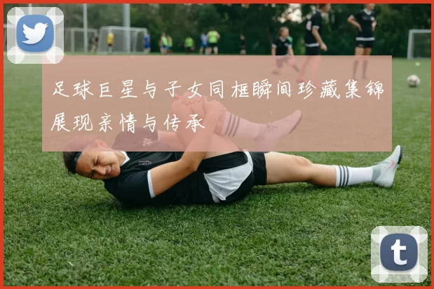 足球巨星与子女同框瞬间珍藏集锦展现亲情与传承